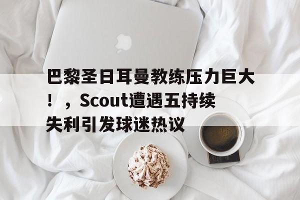 关于巴黎圣日耳曼教练压力巨大！，Scout遭遇五持续失利引发球迷热议的信息-开云体育登录