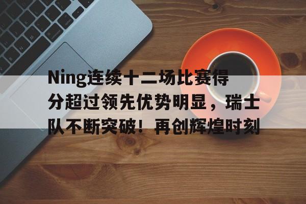 关于Ning连续十二场比赛得分超过领先优势明显，瑞士队不断突破！再创辉煌时刻的信息-开云体育登录