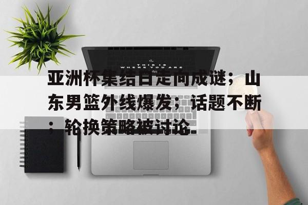 亚洲杯集结日走向成谜；山东男篮外线爆发；话题不断；轮换策略被讨论的简单介绍