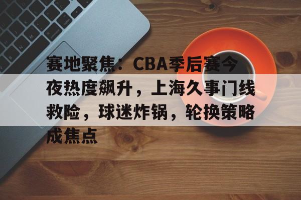 包含赛地聚焦：CBA季后赛今夜热度飙升，上海久事门线救险，球迷炸锅，轮换策略成焦点的词条-开云体育入口