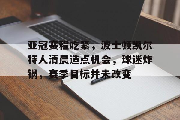 亚冠赛程吃紧，波士顿凯尔特人清晨造点机会，球迷炸锅，赛季目标并未改变的简单介绍-开云体育官网